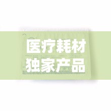 醫(yī)療耗材獨家產(chǎn)品，醫(yī)療耗材新品種 