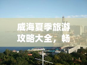威海夏季旅游攻略大全，暢游海濱城市的最佳打開方式！