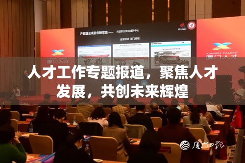 人才工作專(zhuān)題報(bào)道，聚焦人才發(fā)展，共創(chuàng)未來(lái)輝煌