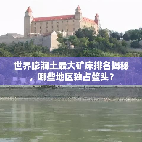 世界膨潤(rùn)土最大礦床排名揭秘，哪些地區(qū)獨(dú)占鰲頭？
