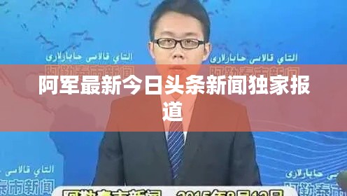 阿軍最新今日頭條新聞獨家報道