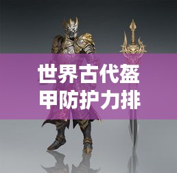 世界古代盔甲防護(hù)力排名揭秘，頂級防護(hù)裝備大盤點(diǎn)！