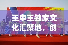 王中王獨(dú)家文化匯聚地，創(chuàng)意無限，精彩紛呈