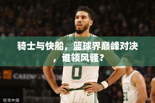 騎士與快船，籃球界巔峰對決，誰領(lǐng)風(fēng)騷？