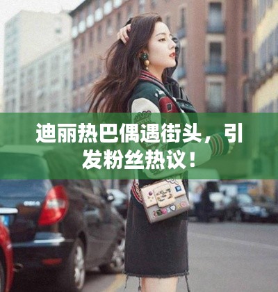 迪麗熱巴偶遇街頭，引發(fā)粉絲熱議！