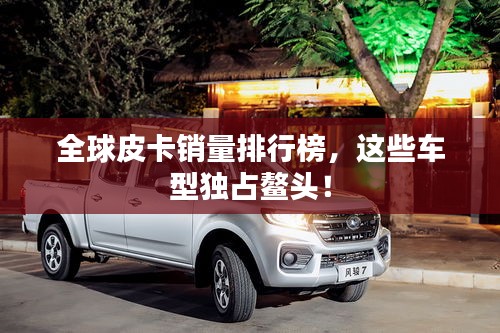 全球皮卡銷(xiāo)量排行榜，這些車(chē)型獨(dú)占鰲頭！
