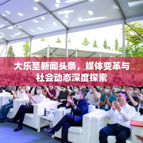 大樂至新聞頭條，媒體變革與社會動態(tài)深度探索
