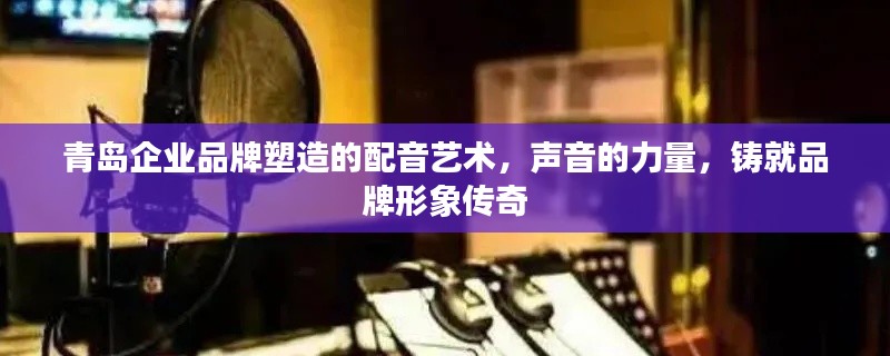 青島企業(yè)品牌塑造的配音藝術(shù)，聲音的力量，鑄就品牌形象傳奇