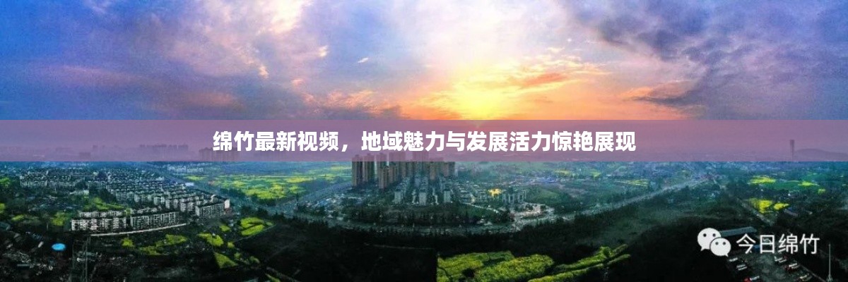 綿竹最新視頻，地域魅力與發(fā)展活力驚艷展現(xiàn)