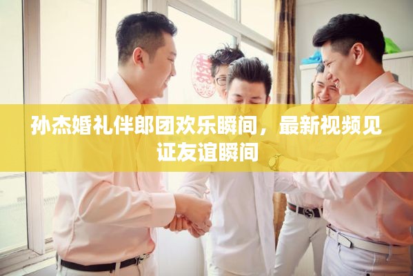 孫杰婚禮伴郎團(tuán)歡樂瞬間，最新視頻見證友誼瞬間