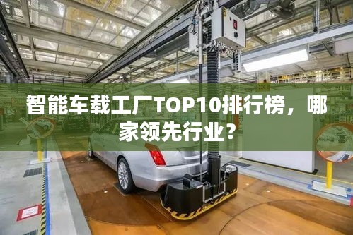 智能車(chē)載工廠TOP10排行榜，哪家領(lǐng)先行業(yè)？